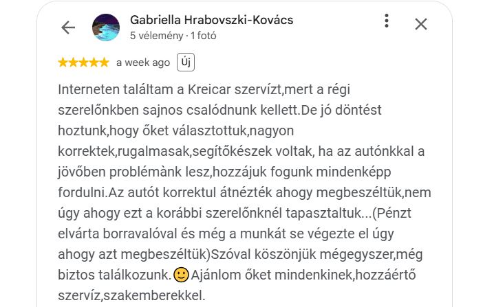 Interneten találtam a Kreicar szervízt,mert a régi szerelőnkben sajnos csalódnunk kellett.De jó döntést hoztunk,hogy őket választottuk,nagyon korrektek,rugalmasak,segítőkészek voltak, ha az autónkkal a jövőben problémànk lesz,hozzájuk fogunk mindenképp fordulni.Az autót korrektul átnézték ahogy megbeszéltük,nem úgy ahogy ezt a korábbi szerelőnknél tapasztaltuk...(Pénzt elvárta borravalóval és még a munkát se végezte el úgy ahogy azt megbeszéltük)Szóval köszönjük mégegyszer,még biztos találkozunk.🙂Ajánlom őket mindenkinek,hozzáértő szervíz,szakemberekkel.